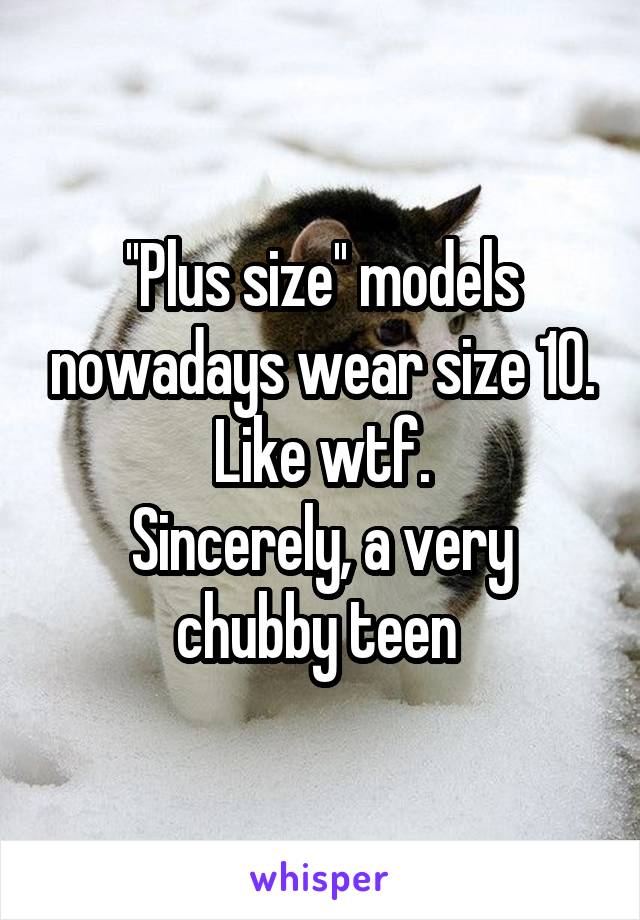 ''Plus size'' models nowadays wear size 10. Like wtf.
Sincerely, a very chubby teen 