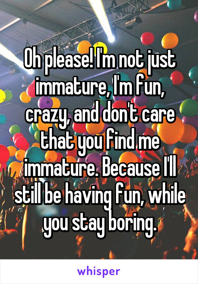 Oh please! I'm not just immature, I'm fun, crazy, and don't care that you find me immature. Because I'll still be having fun, while you stay boring.