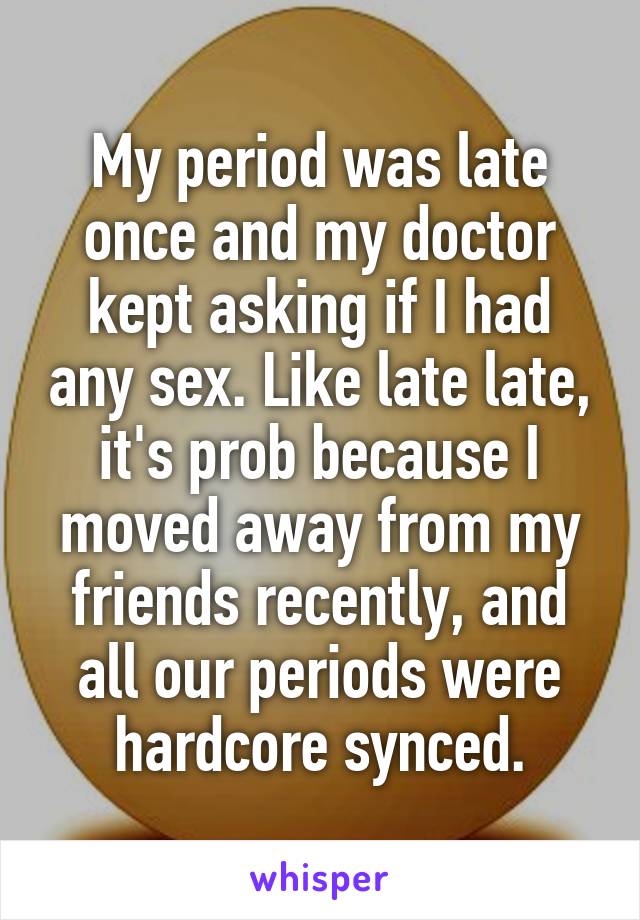 My period was late once and my doctor kept asking if I had any sex. Like late late, it's prob because I moved away from my friends recently, and all our periods were hardcore synced.