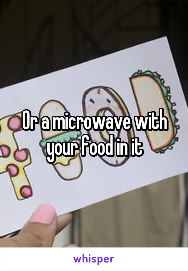 Or a microwave with your food in it