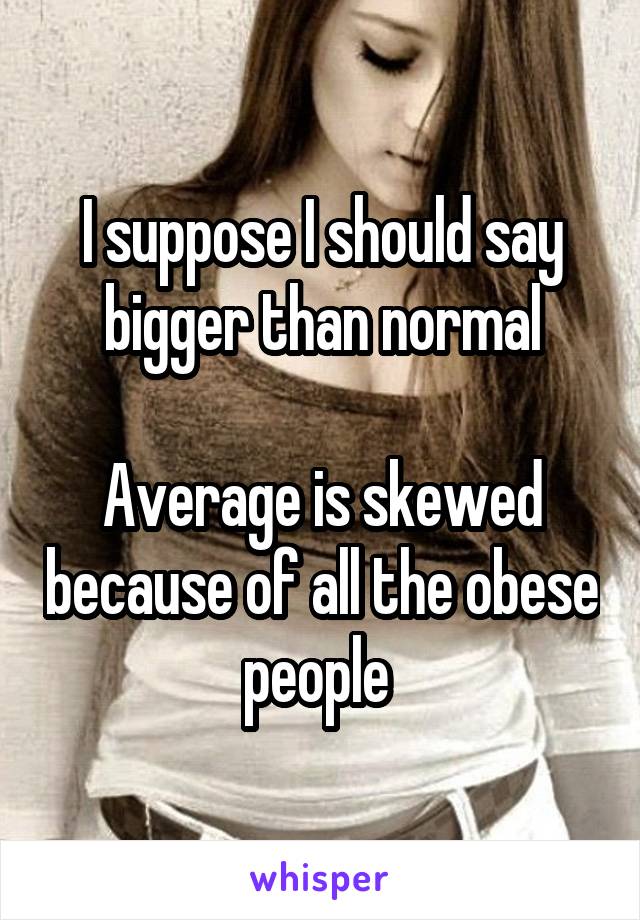 I suppose I should say bigger than normal

Average is skewed because of all the obese people 