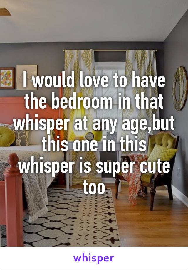 I would love to have the bedroom in that whisper at any age,but this one in this whisper is super cute too