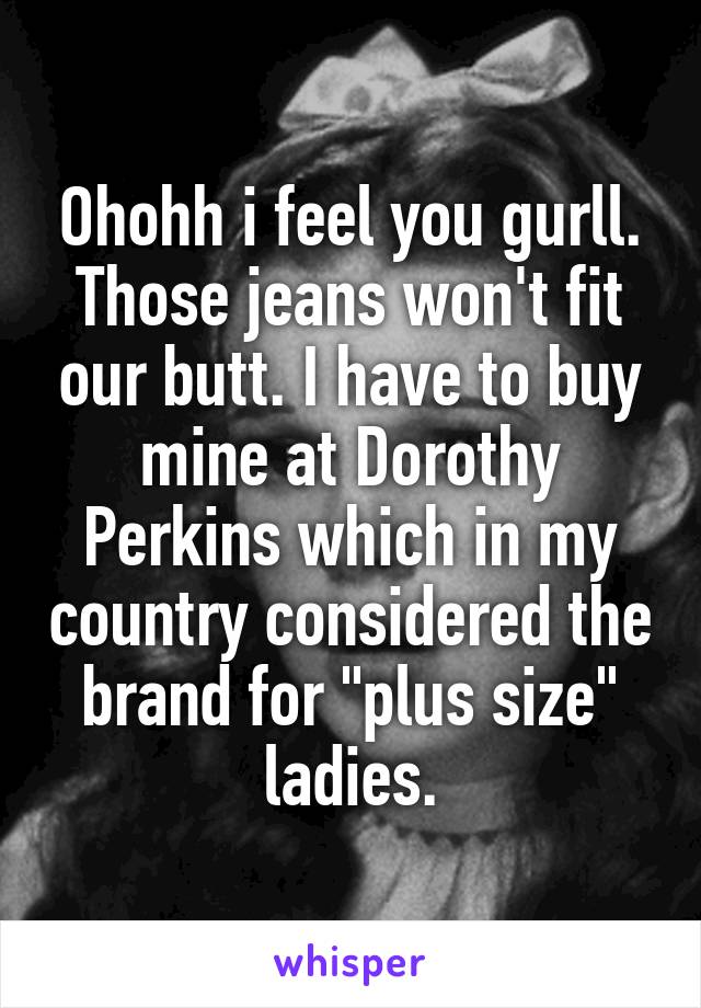 Ohohh i feel you gurll. Those jeans won't fit our butt. I have to buy mine at Dorothy Perkins which in my country considered the brand for "plus size" ladies.