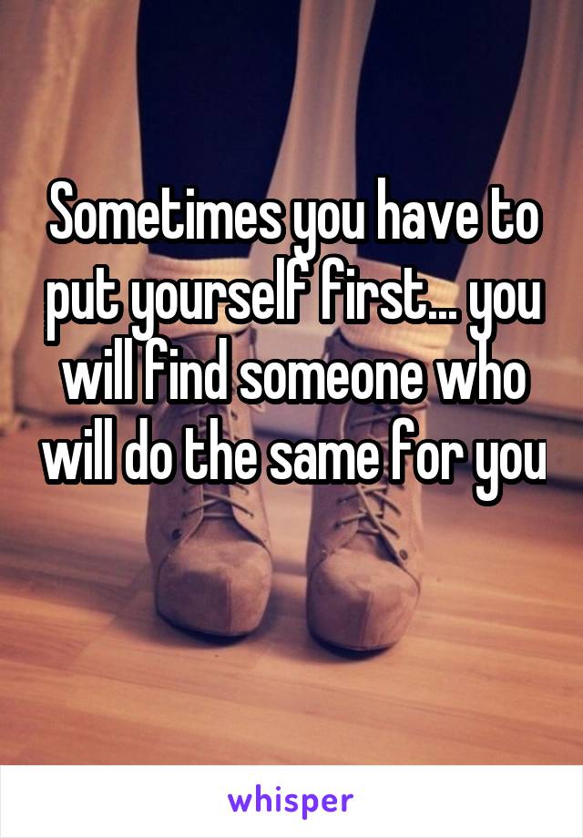 Sometimes you have to put yourself first... you will find someone who will do the same for you 
