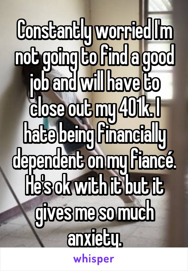 Constantly worried I'm not going to find a good job and will have to close out my 401k. I hate being financially dependent on my fiancé. He's ok with it but it gives me so much anxiety.