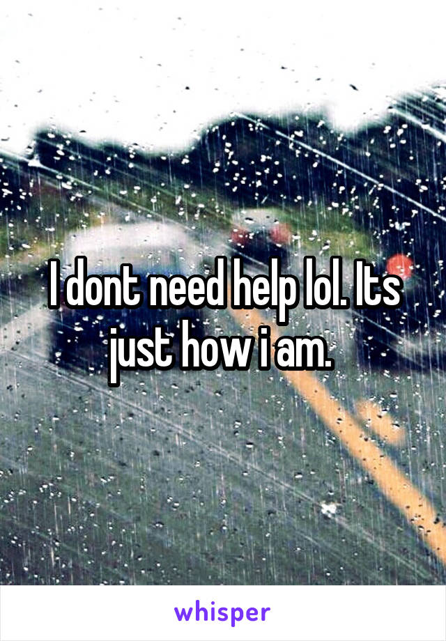 I dont need help lol. Its just how i am. 