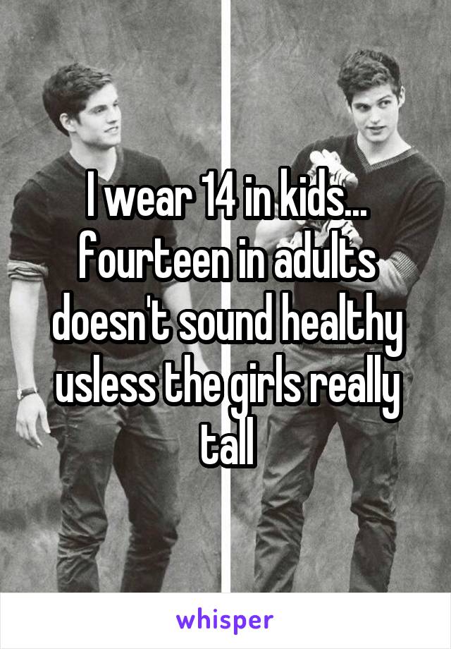 I wear 14 in kids... fourteen in adults doesn't sound healthy usless the girls really tall