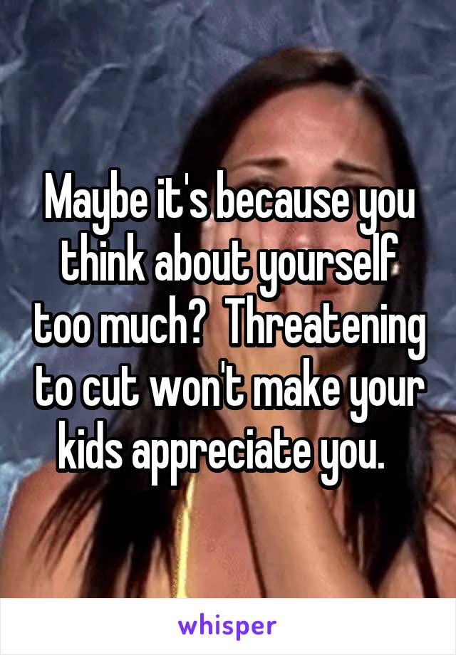 Maybe it's because you think about yourself too much?  Threatening to cut won't make your kids appreciate you.  