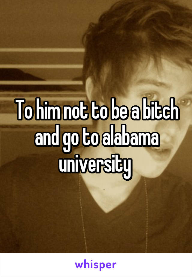 To him not to be a bitch and go to alabama university 