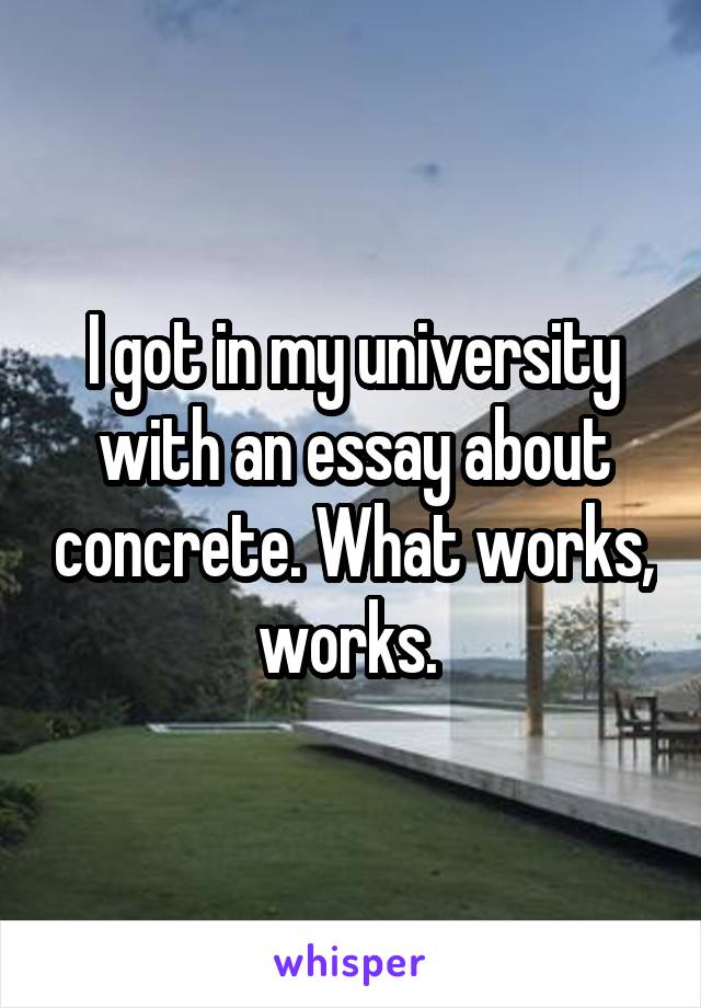 I got in my university with an essay about concrete. What works, works. 