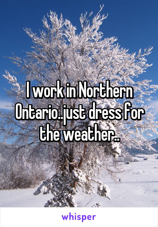 I work in Northern Ontario..just dress for the weather..