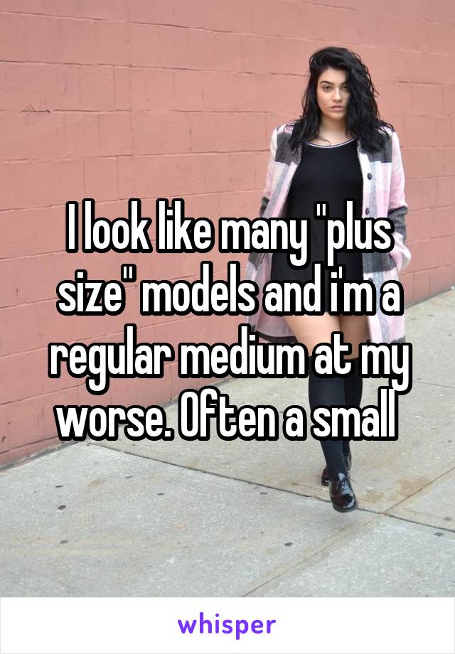 I look like many "plus size" models and i'm a regular medium at my worse. Often a small 