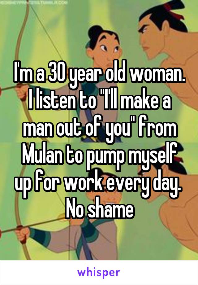 I'm a 30 year old woman.
I listen to "I'll make a man out of you" from Mulan to pump myself up for work every day. 
No shame