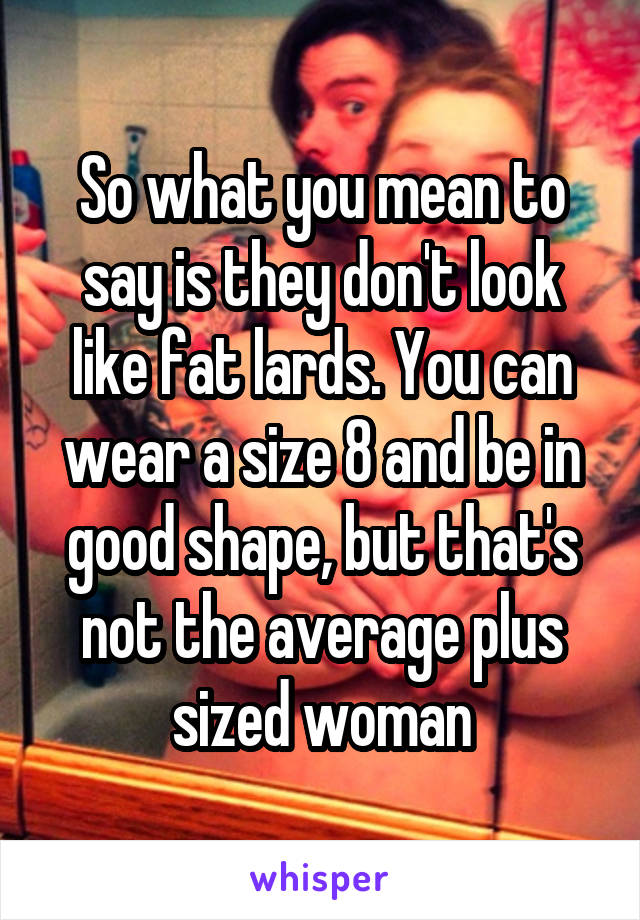 So what you mean to say is they don't look like fat lards. You can wear a size 8 and be in good shape, but that's not the average plus sized woman