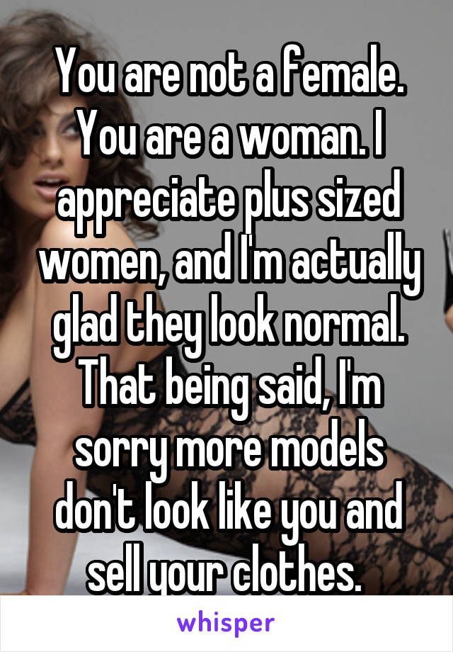 You are not a female. You are a woman. I appreciate plus sized women, and I'm actually glad they look normal. That being said, I'm sorry more models don't look like you and sell your clothes. 