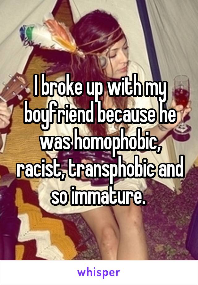 I broke up with my boyfriend because he was homophobic, racist, transphobic and so immature. 