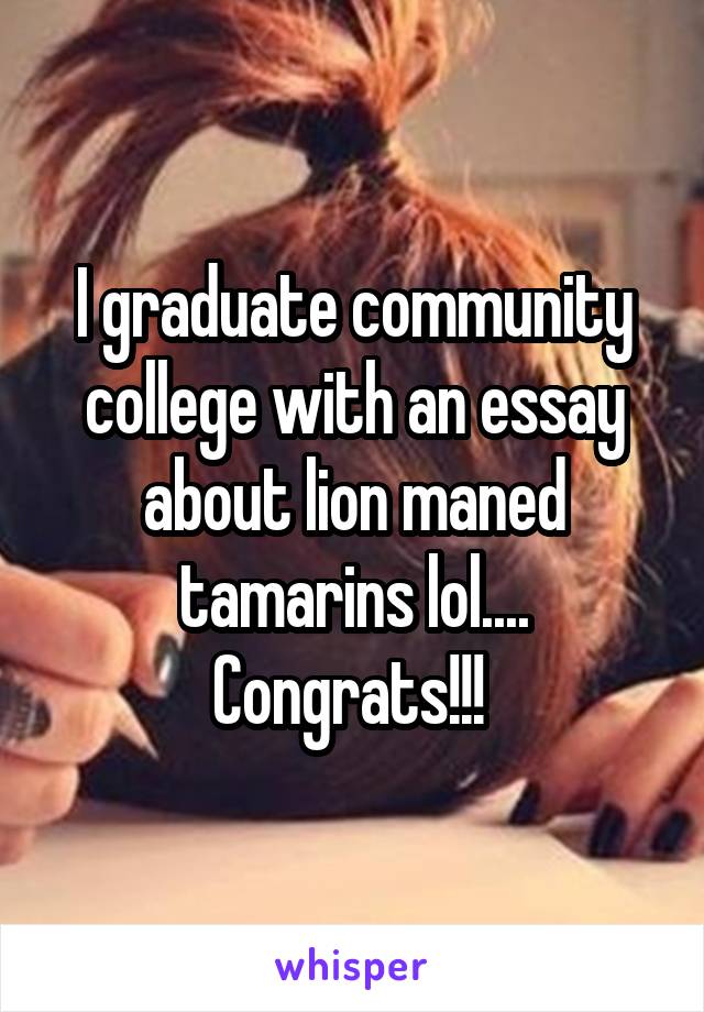 I graduate community college with an essay about lion maned tamarins lol.... Congrats!!! 