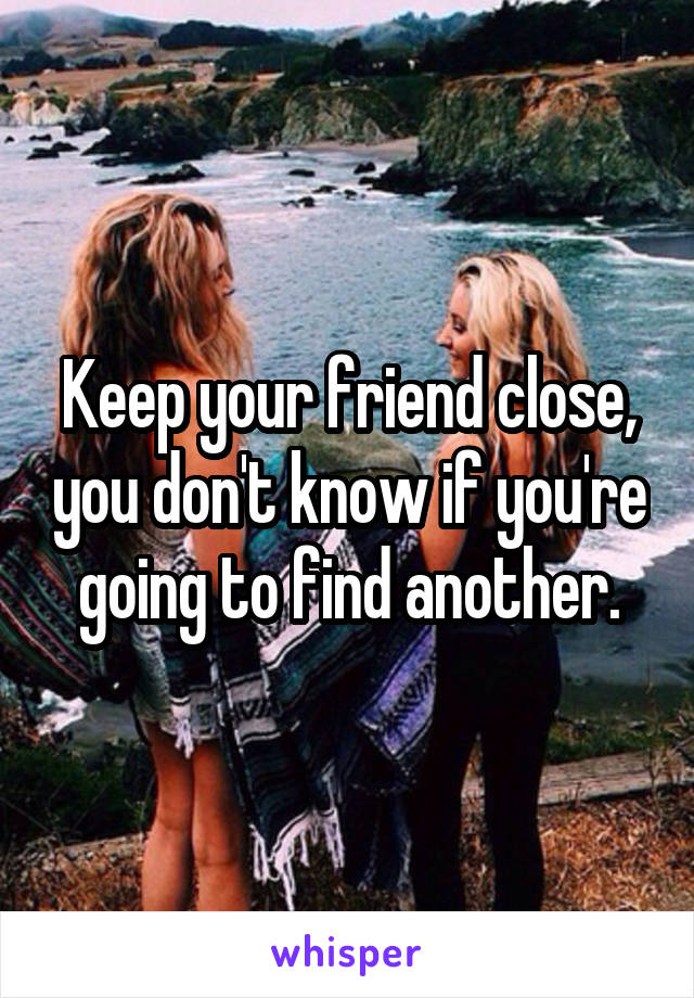 Keep your friend close, you don't know if you're going to find another.