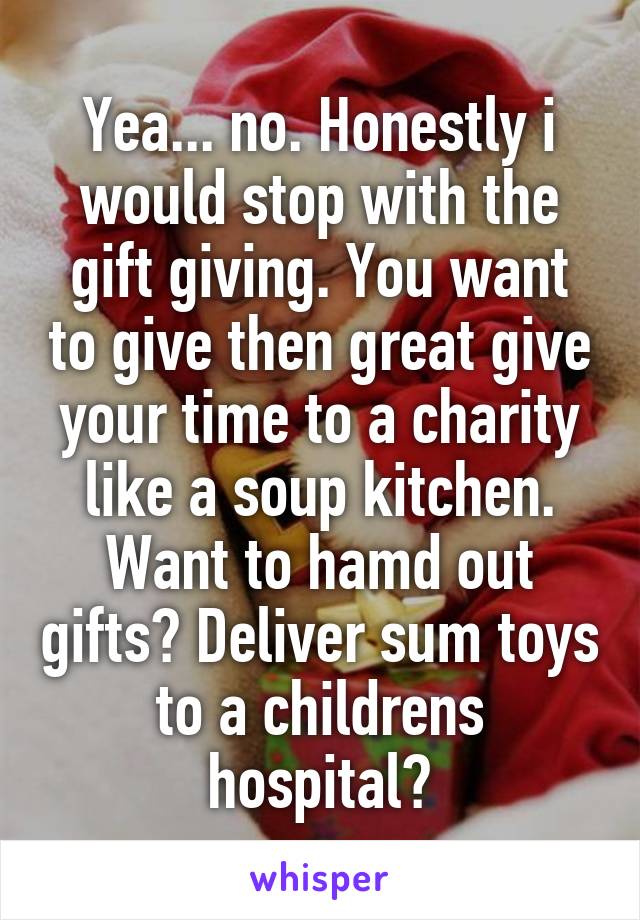 Yea... no. Honestly i would stop with the gift giving. You want to give then great give your time to a charity like a soup kitchen. Want to hamd out gifts? Deliver sum toys to a childrens hospital?