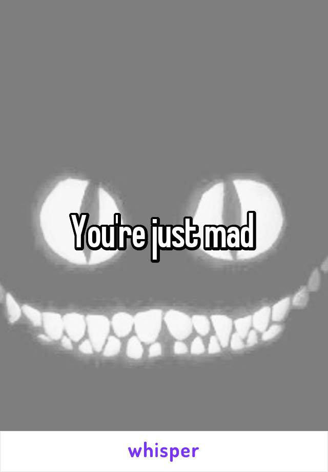 You're just mad 