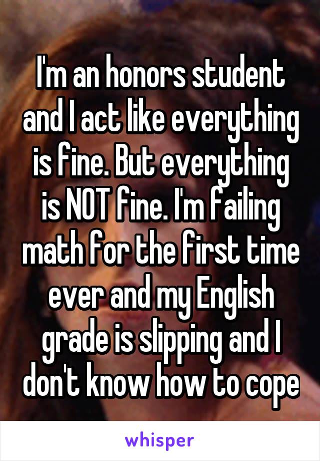 I'm an honors student and I act like everything is fine. But everything is NOT fine. I'm failing math for the first time ever and my English grade is slipping and I don't know how to cope