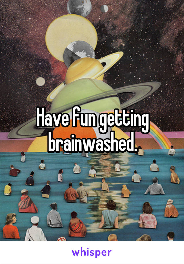 Have fun getting brainwashed.