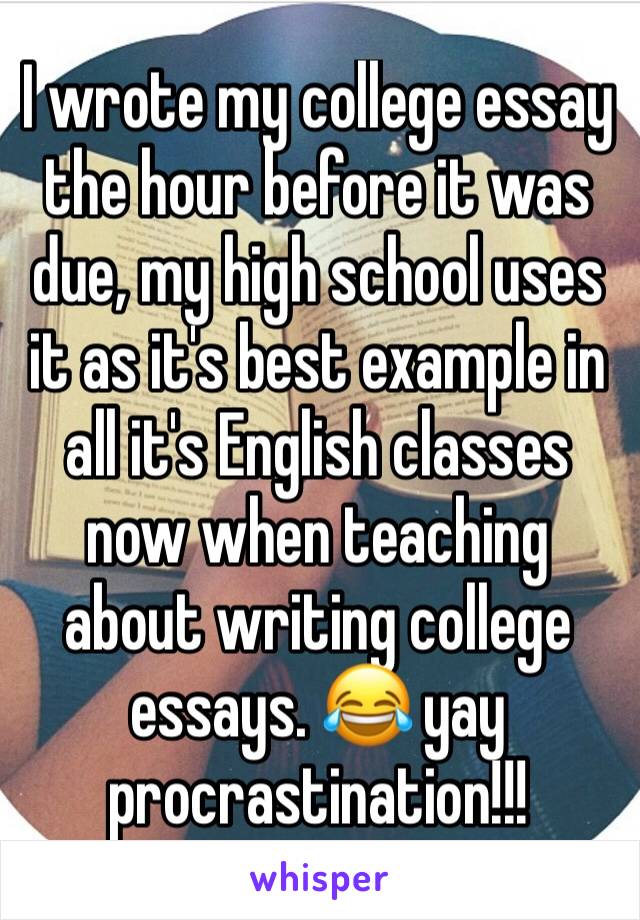 I wrote my college essay the hour before it was due, my high school uses it as it's best example in all it's English classes now when teaching about writing college essays. 😂 yay procrastination!!!