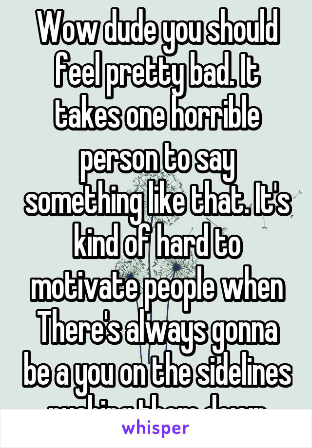 Wow dude you should feel pretty bad. It takes one horrible person to say something like that. It's kind of hard to motivate people when There's always gonna be a you on the sidelines pushing them down