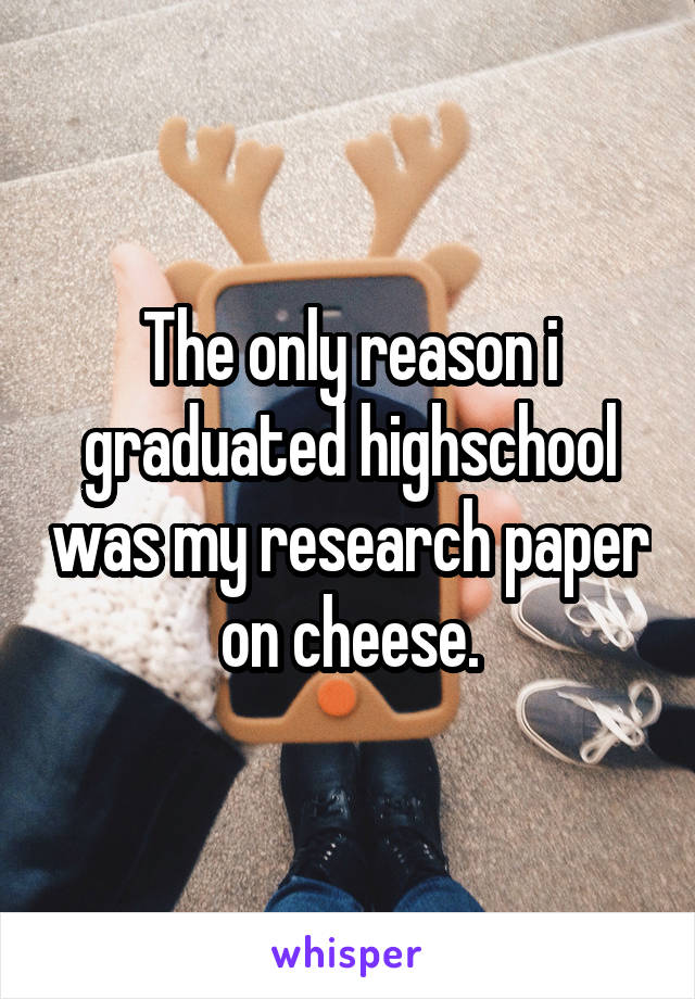 The only reason i graduated highschool was my research paper on cheese.