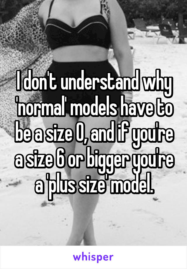 I don't understand why 'normal' models have to be a size 0, and if you're a size 6 or bigger you're a 'plus size' model.