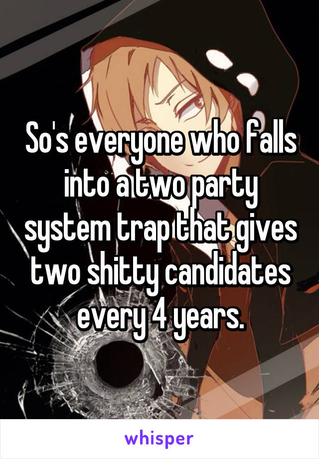 So's everyone who falls into a two party system trap that gives two shitty candidates every 4 years.