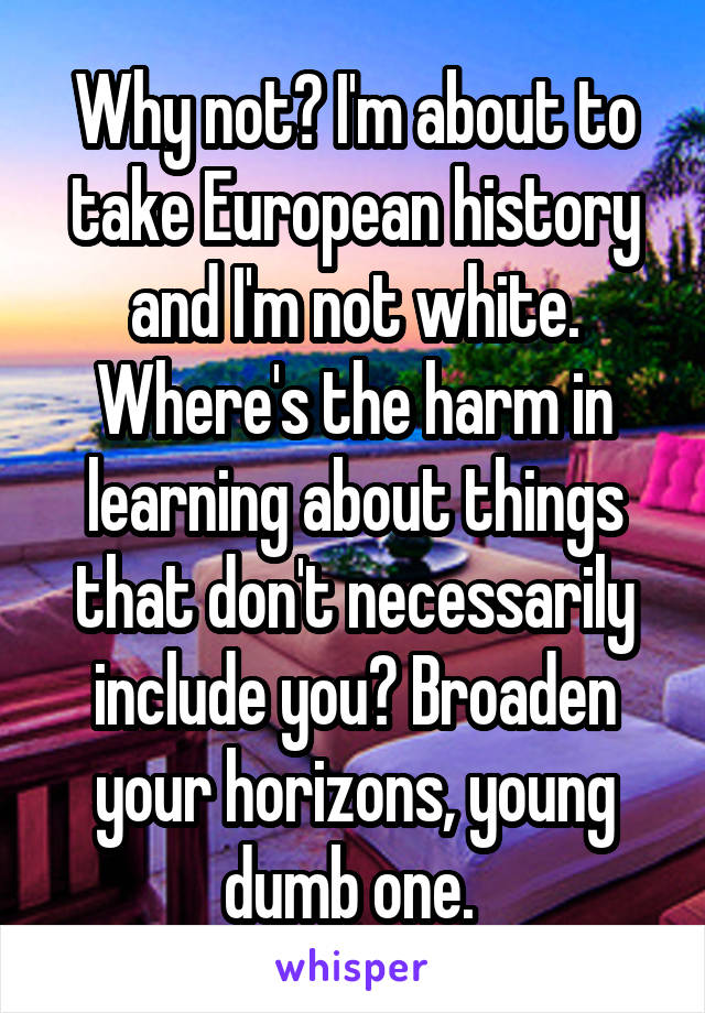 Why not? I'm about to take European history and I'm not white. Where's the harm in learning about things that don't necessarily include you? Broaden your horizons, young dumb one. 