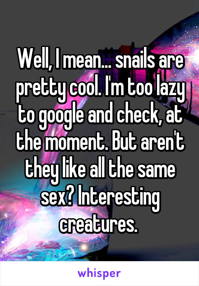 Well, I mean... snails are pretty cool. I'm too lazy to google and check, at the moment. But aren't they like all the same sex? Interesting creatures. 