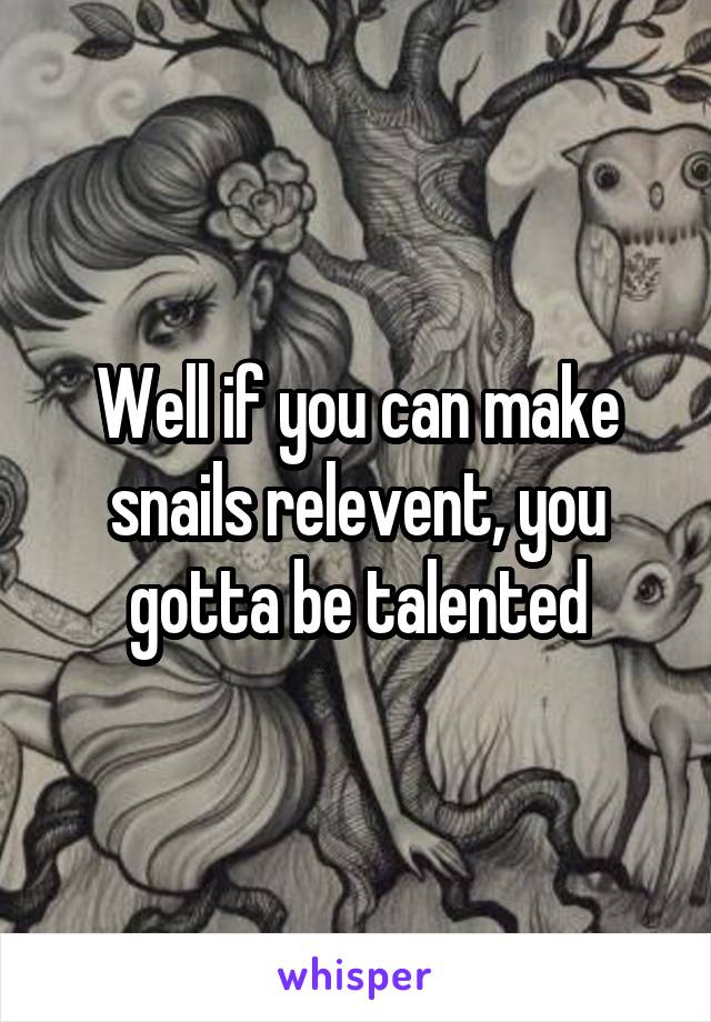 Well if you can make snails relevent, you gotta be talented