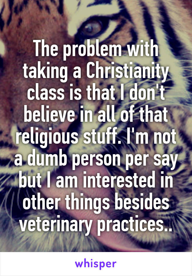 The problem with taking a Christianity class is that I don't believe in all of that religious stuff. I'm not a dumb person per say but I am interested in other things besides veterinary practices..