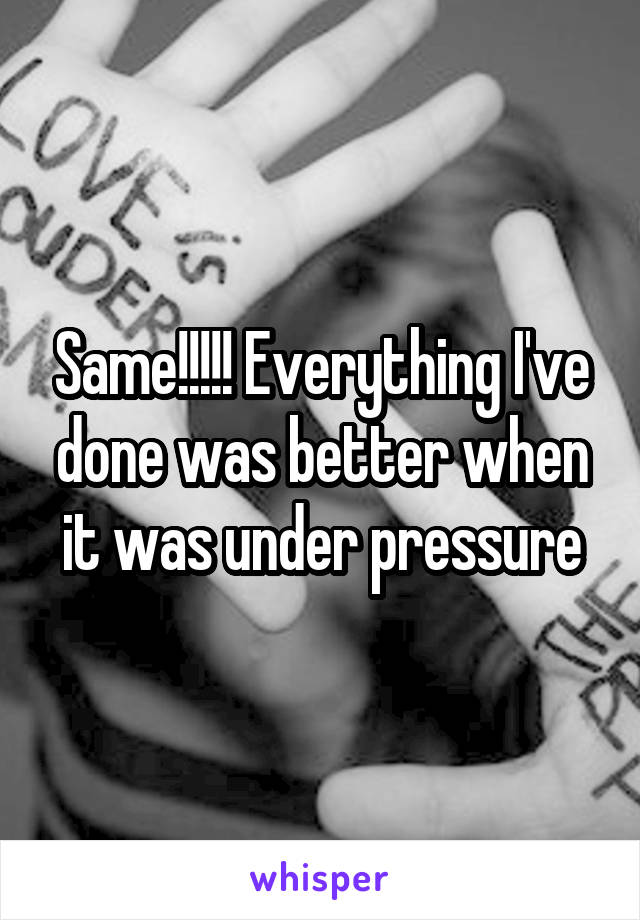 Same!!!!! Everything I've done was better when it was under pressure