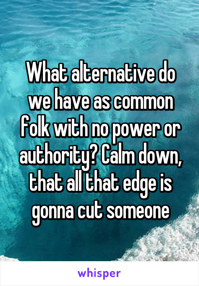 What alternative do we have as common folk with no power or authority? Calm down, that all that edge is gonna cut someone