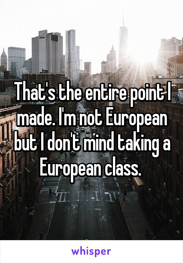 That's the entire point I made. I'm not European but I don't mind taking a European class. 