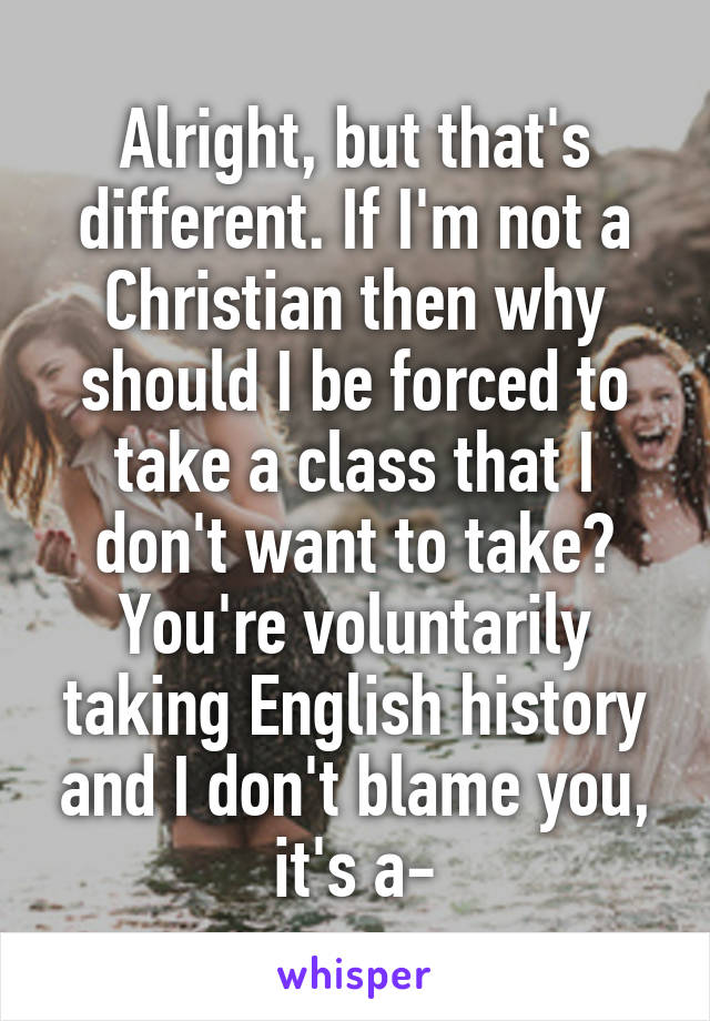 Alright, but that's different. If I'm not a Christian then why should I be forced to take a class that I don't want to take? You're voluntarily taking English history and I don't blame you, it's a-