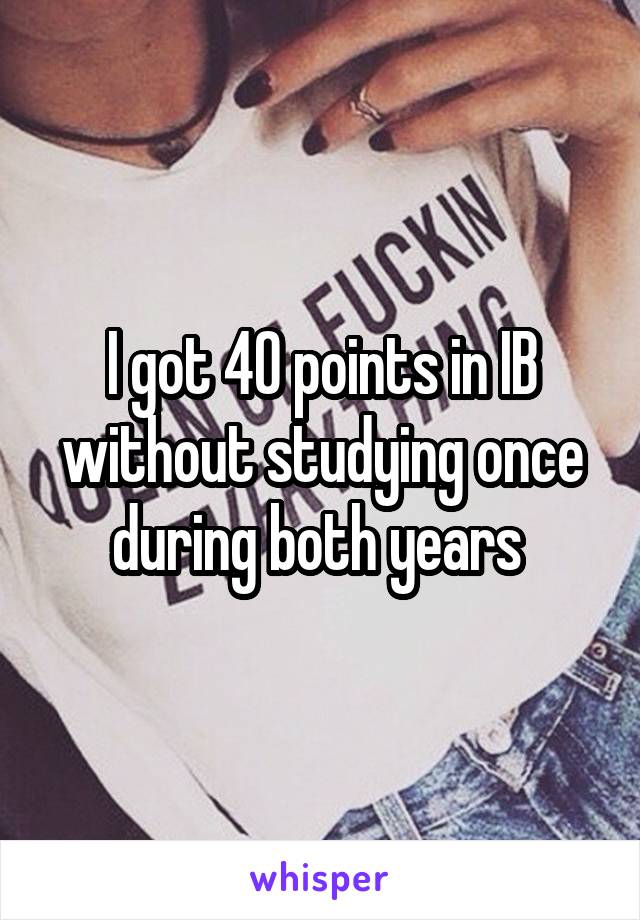 I got 40 points in IB without studying once during both years 