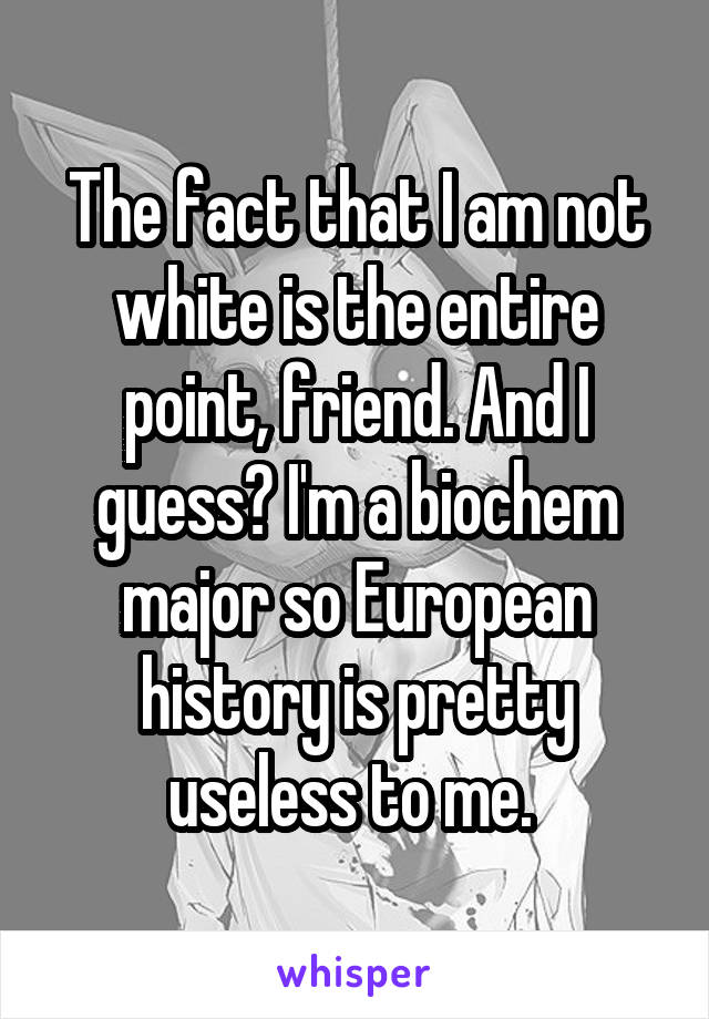 The fact that I am not white is the entire point, friend. And I guess? I'm a biochem major so European history is pretty useless to me. 