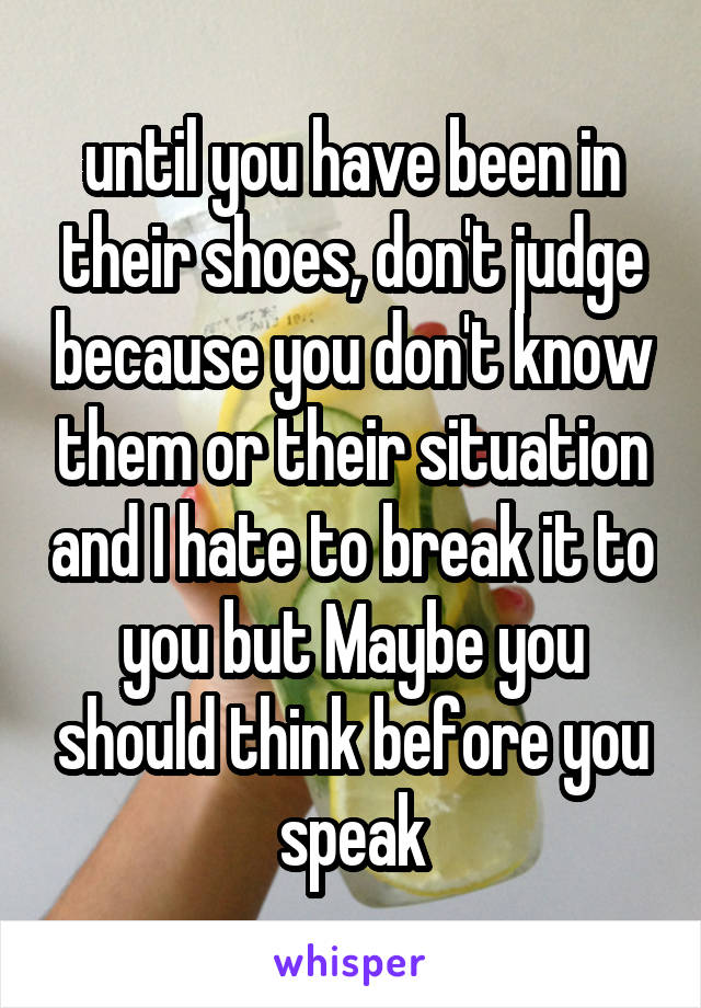 until you have been in their shoes, don't judge because you don't know them or their situation and I hate to break it to you but Maybe you should think before you speak