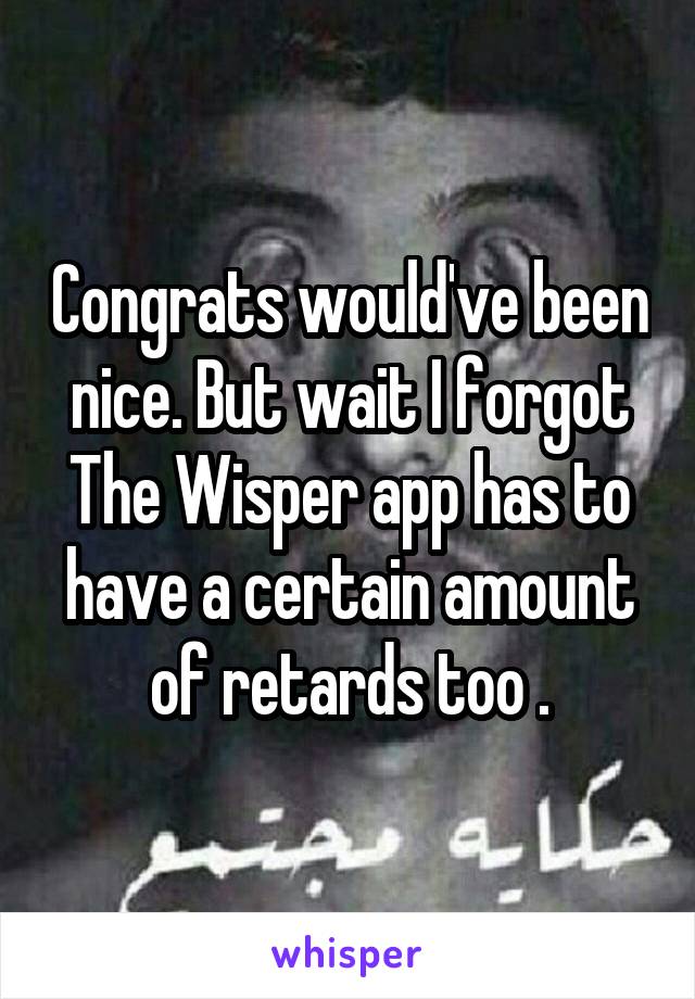 Congrats would've been nice. But wait I forgot The Wisper app has to have a certain amount of retards too .