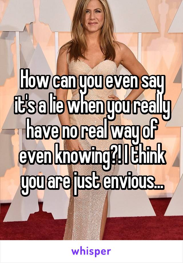 How can you even say it's a lie when you really have no real way of even knowing?! I think you are just envious...