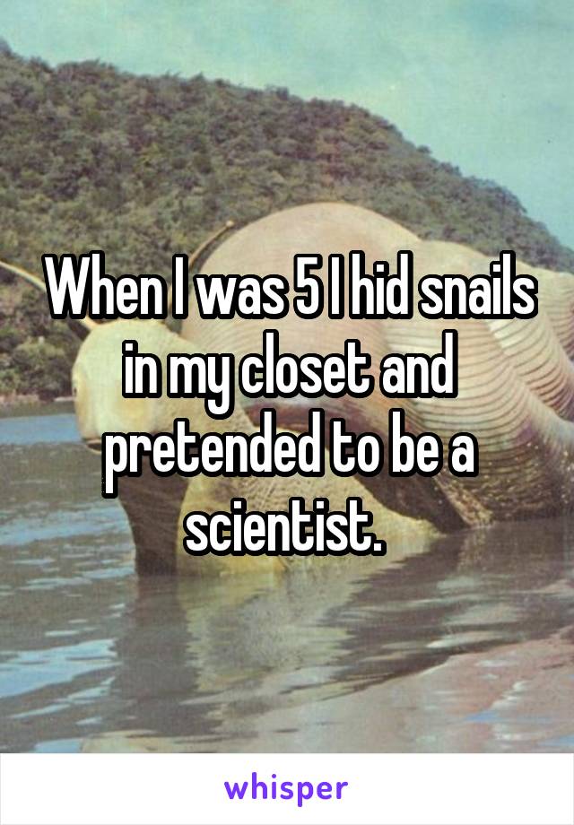 When I was 5 I hid snails in my closet and pretended to be a scientist. 