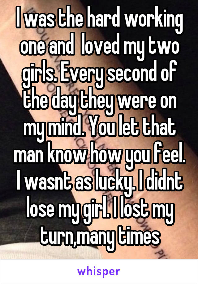 I was the hard working one and  loved my two girls. Every second of the day they were on my mind. You let that man know how you feel. I wasnt as lucky. I didnt lose my girl. I lost my turn,many times
