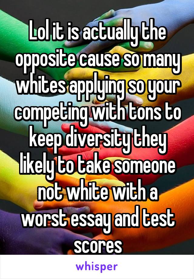 Lol it is actually the opposite cause so many whites applying so your competing with tons to keep diversity they likely to take someone not white with a worst essay and test scores