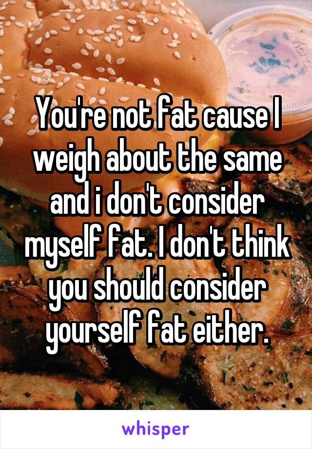 You're not fat cause I weigh about the same and i don't consider myself fat. I don't think you should consider yourself fat either.