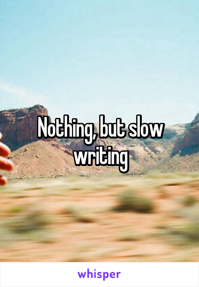 Nothing, but slow writing