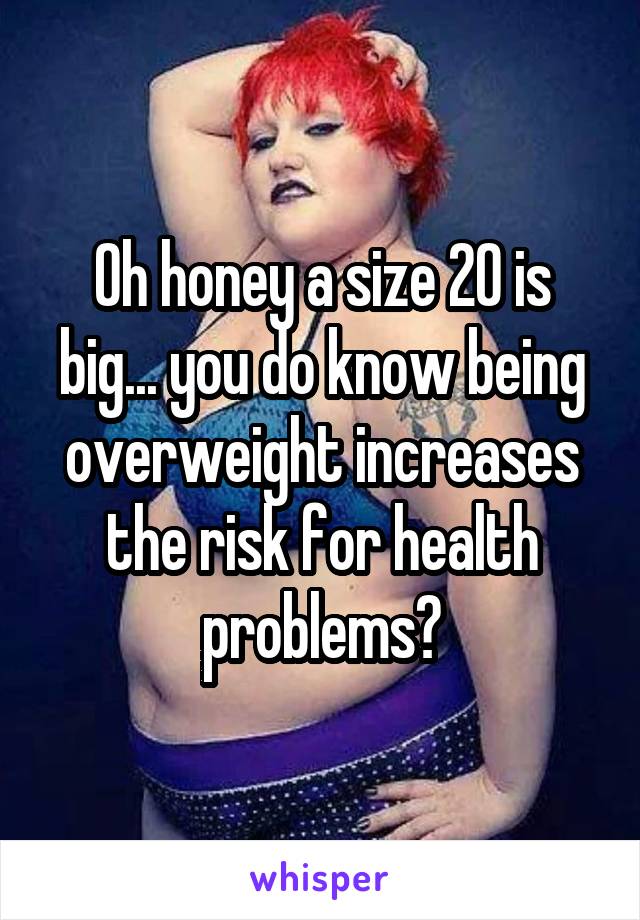 Oh honey a size 20 is big... you do know being overweight increases the risk for health problems?